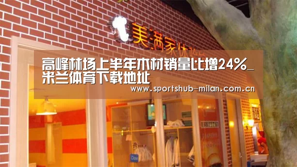 高峰林场上半年木材销量比增24%_米兰体育下载地址(图1) AC米兰